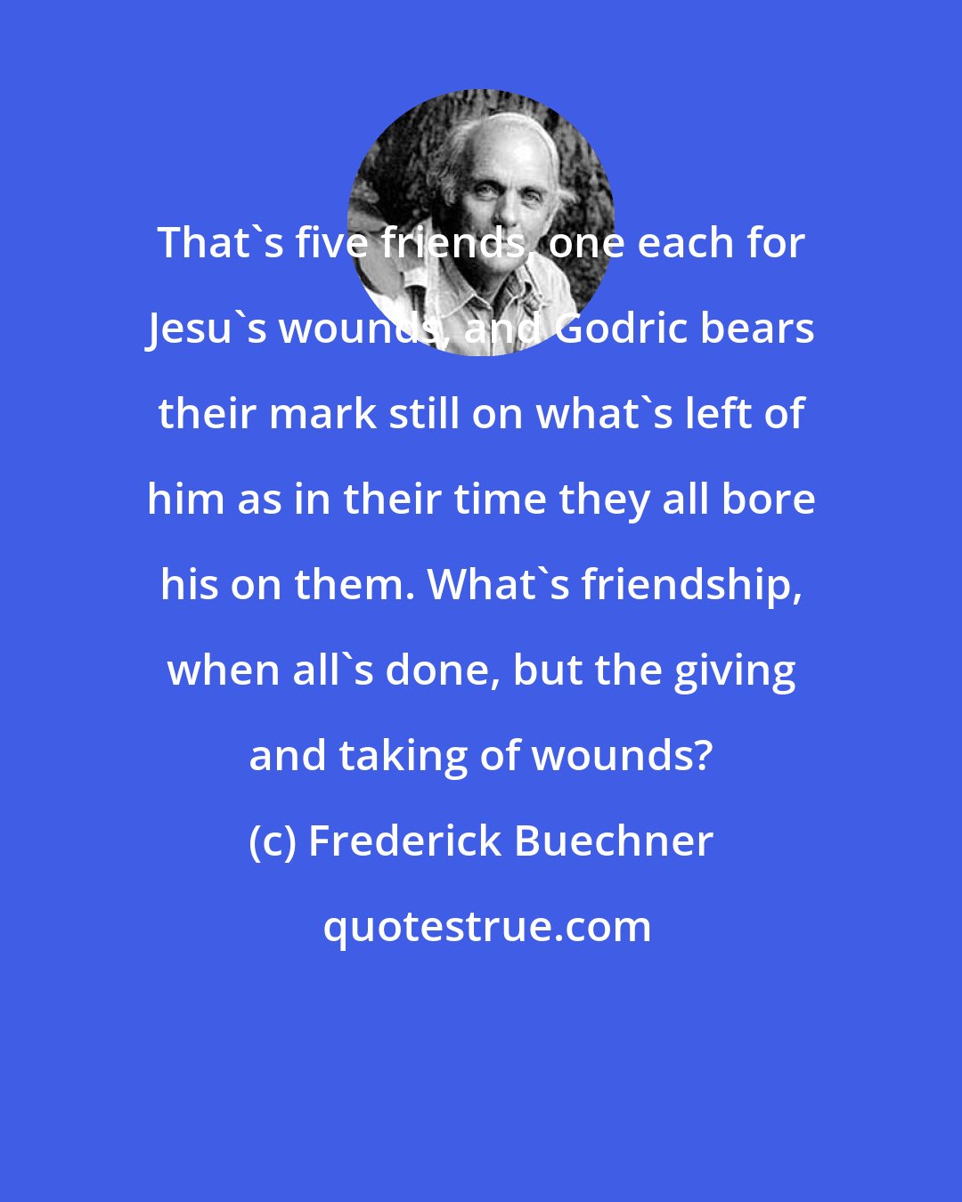 Frederick Buechner: That's five friends, one each for Jesu's wounds, and Godric bears their mark still on what's left of him as in their time they all bore his on them. What's friendship, when all's done, but the giving and taking of wounds?