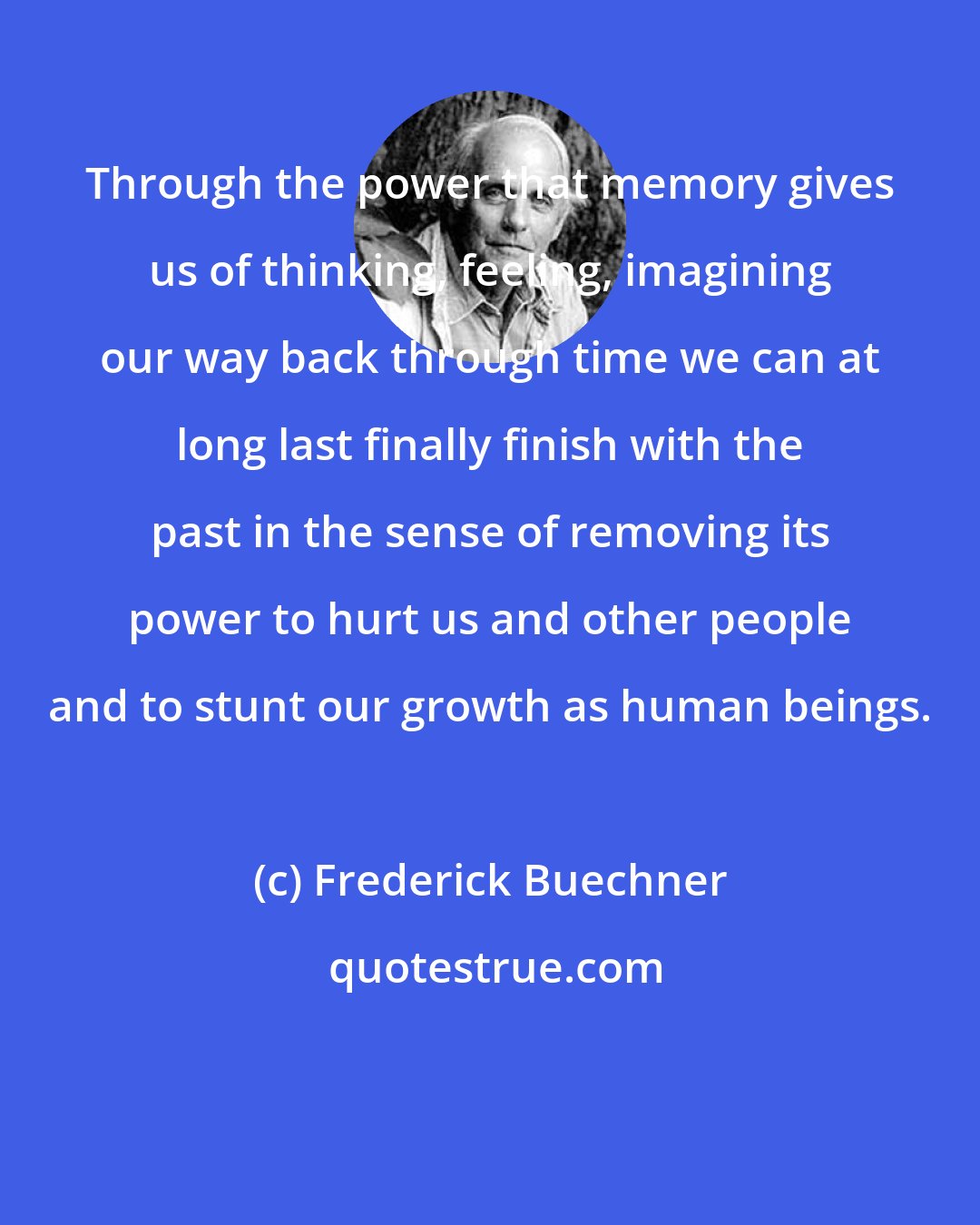 Frederick Buechner: Through the power that memory gives us of thinking, feeling, imagining our way back through time we can at long last finally finish with the past in the sense of removing its power to hurt us and other people and to stunt our growth as human beings.