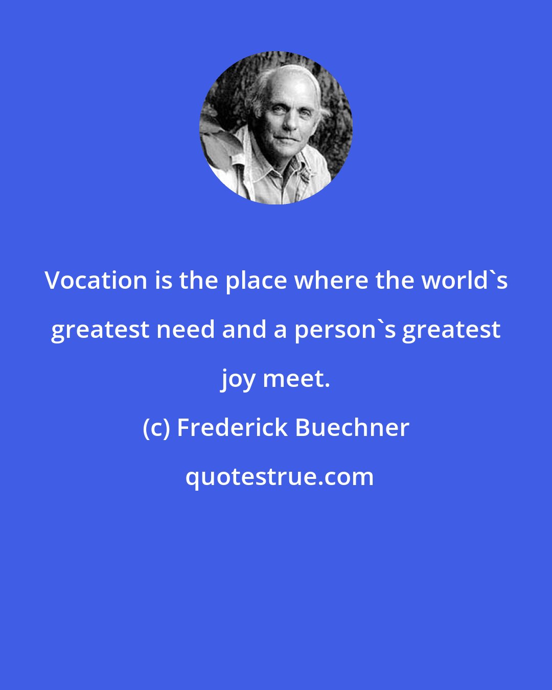Frederick Buechner: Vocation is the place where the world's greatest need and a person's greatest joy meet.