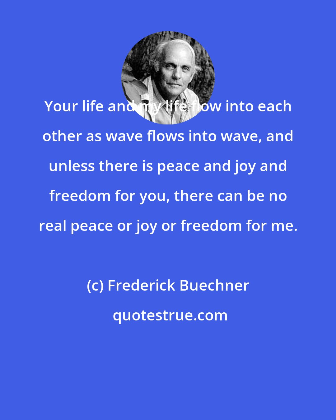 Frederick Buechner: Your life and my life flow into each other as wave flows into wave, and unless there is peace and joy and freedom for you, there can be no real peace or joy or freedom for me.