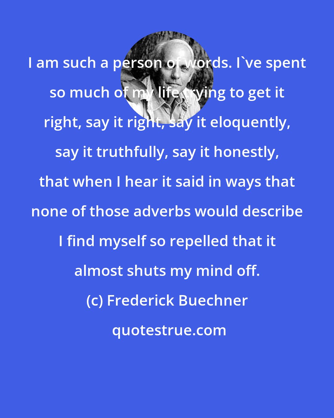 Frederick Buechner: I am such a person of words. I've spent so much of my life trying to get it right, say it right, say it eloquently, say it truthfully, say it honestly, that when I hear it said in ways that none of those adverbs would describe I find myself so repelled that it almost shuts my mind off.