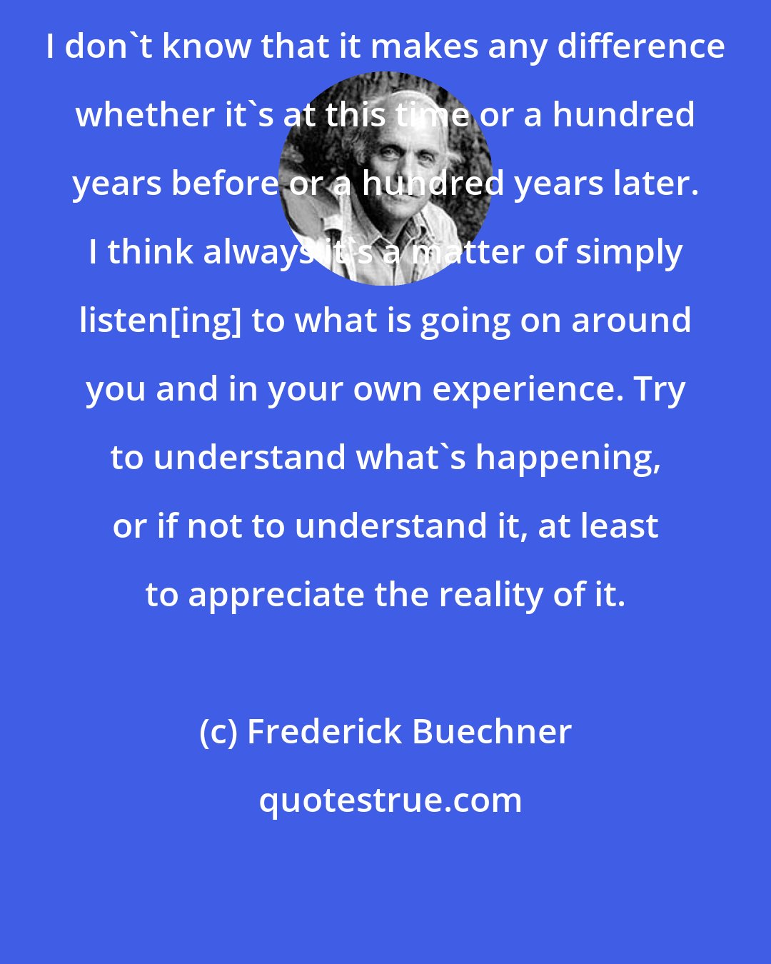 Frederick Buechner: I don't know that it makes any difference whether it's at this time or a hundred years before or a hundred years later. I think always it's a matter of simply listen[ing] to what is going on around you and in your own experience. Try to understand what's happening, or if not to understand it, at least to appreciate the reality of it.