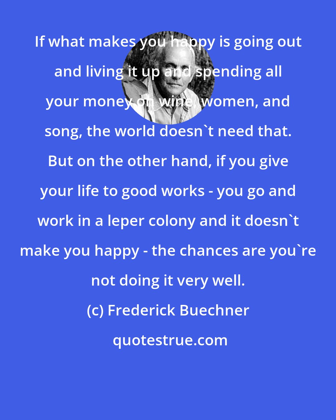 Frederick Buechner: If what makes you happy is going out and living it up and spending all your money on wine, women, and song, the world doesn't need that. But on the other hand, if you give your life to good works - you go and work in a leper colony and it doesn't make you happy - the chances are you're not doing it very well.