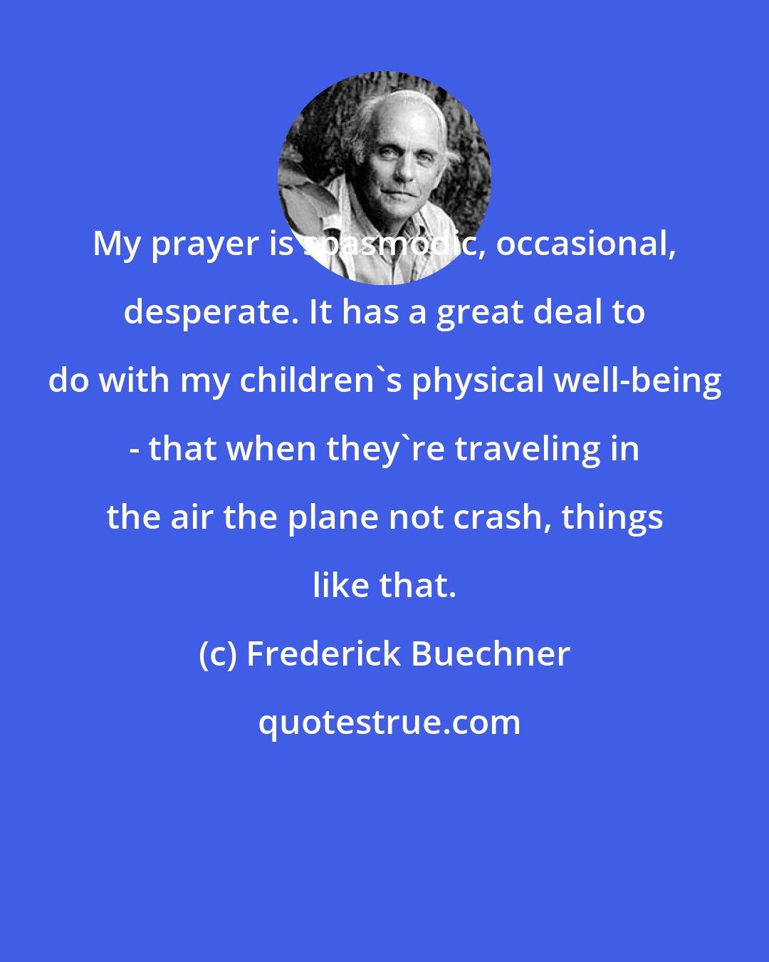 Frederick Buechner: My prayer is spasmodic, occasional, desperate. It has a great deal to do with my children's physical well-being - that when they're traveling in the air the plane not crash, things like that.