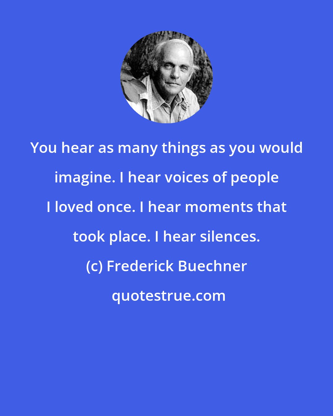 Frederick Buechner: You hear as many things as you would imagine. I hear voices of people I loved once. I hear moments that took place. I hear silences.