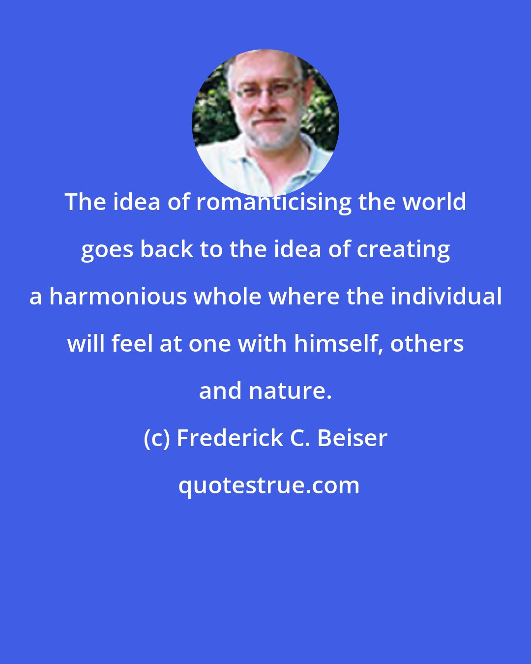 Frederick C. Beiser: The idea of romanticising the world goes back to the idea of creating a harmonious whole where the individual will feel at one with himself, others and nature.