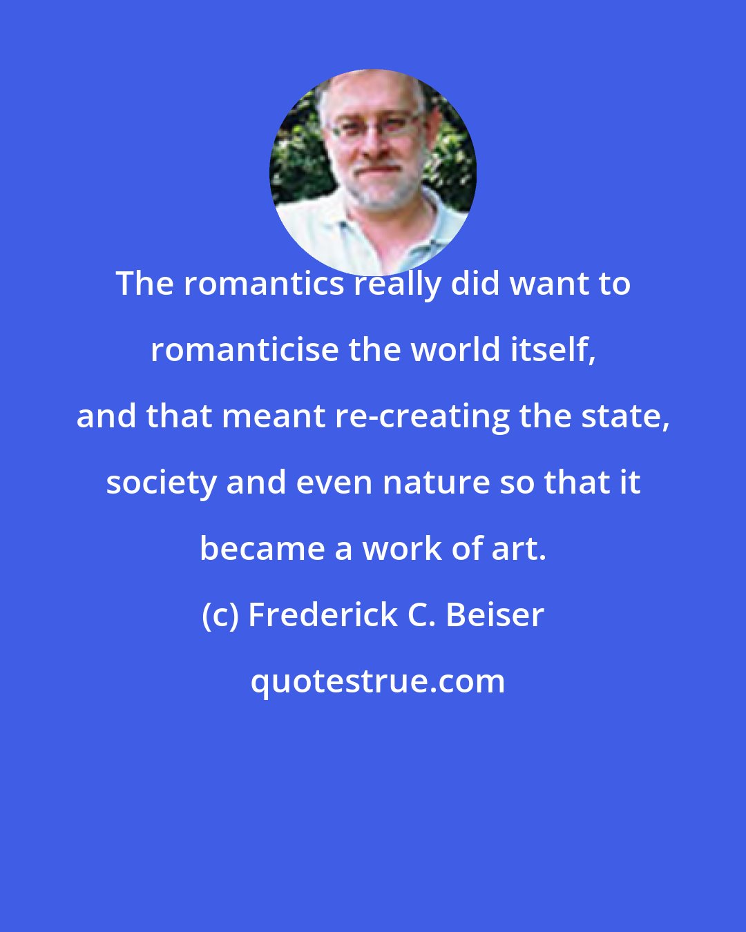 Frederick C. Beiser: The romantics really did want to romanticise the world itself, and that meant re-creating the state, society and even nature so that it became a work of art.