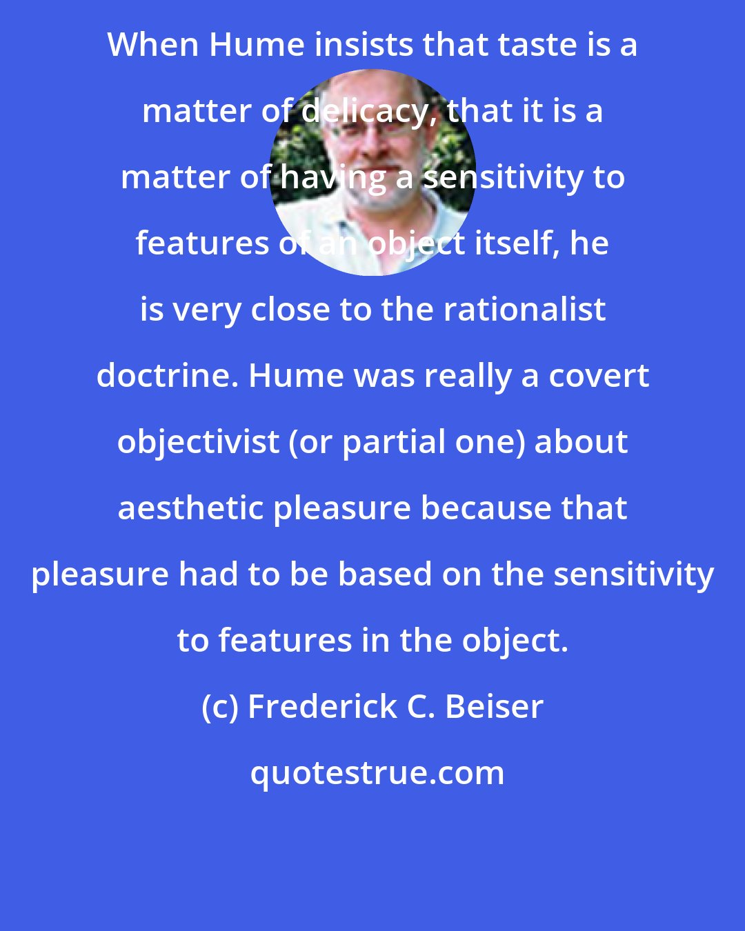 Frederick C. Beiser: When Hume insists that taste is a matter of delicacy, that it is a matter of having a sensitivity to features of an object itself, he is very close to the rationalist doctrine. Hume was really a covert objectivist (or partial one) about aesthetic pleasure because that pleasure had to be based on the sensitivity to features in the object.