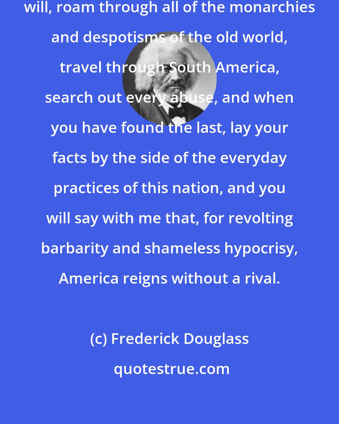 Frederick Douglass: Go where you may, search where you will, roam through all of the monarchies and despotisms of the old world, travel through South America, search out every abuse, and when you have found the last, lay your facts by the side of the everyday practices of this nation, and you will say with me that, for revolting barbarity and shameless hypocrisy, America reigns without a rival.