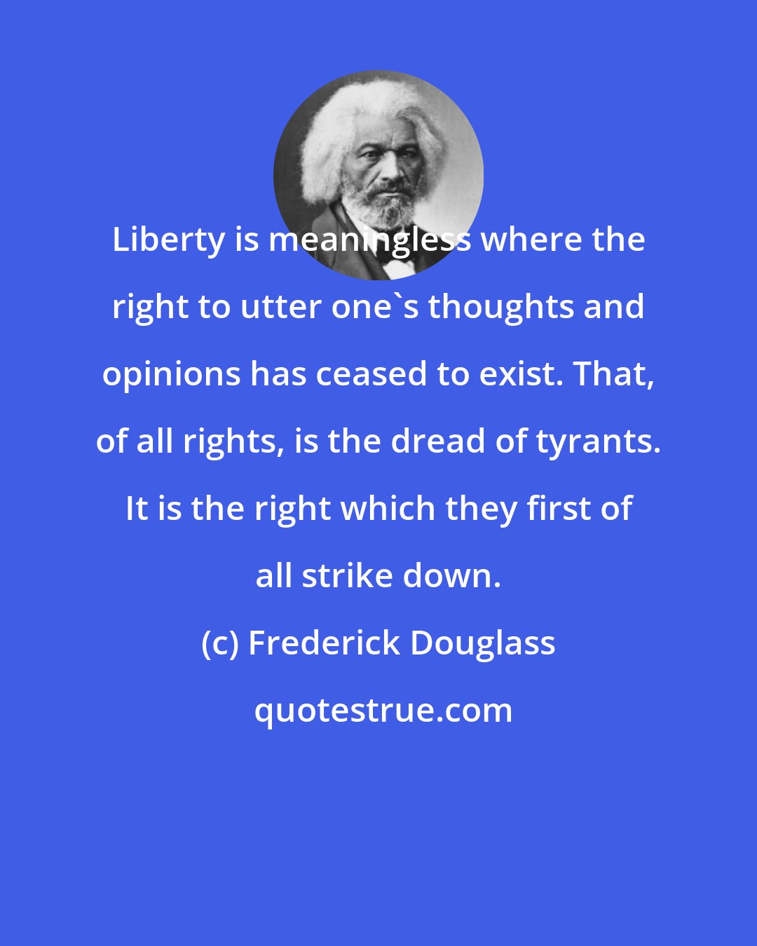 Frederick Douglass: Liberty is meaningless where the right to utter one's thoughts and opinions has ceased to exist. That, of all rights, is the dread of tyrants. It is the right which they first of all strike down.