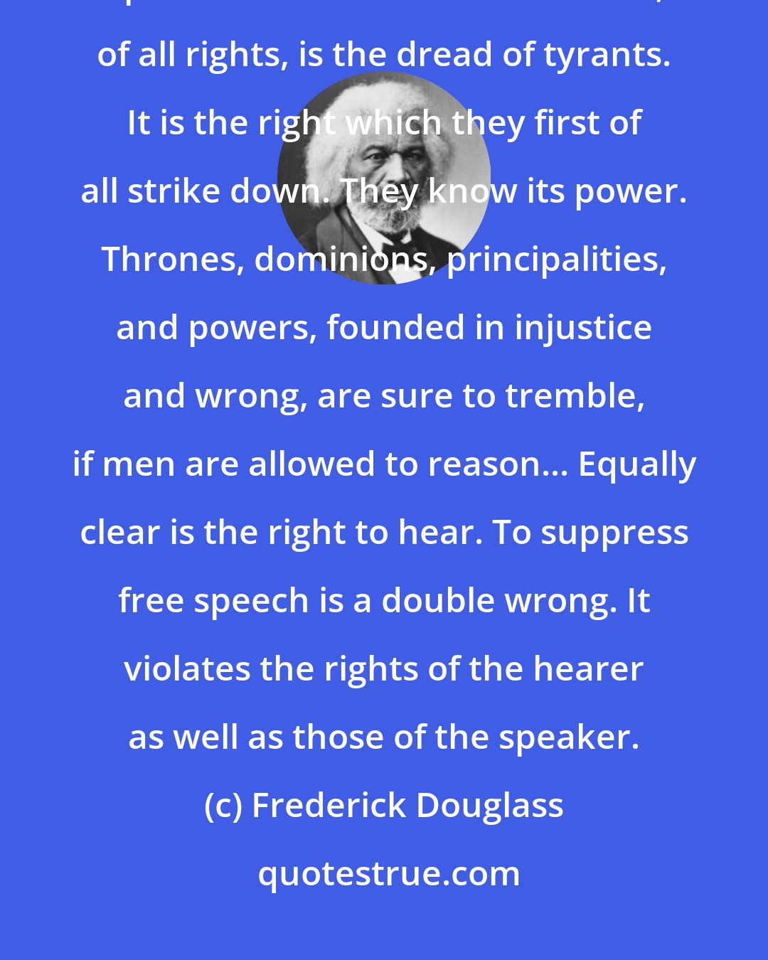 Frederick Douglass: Liberty is meaningless where the right to utter one's thoughts and opinions has ceased to exist. That, of all rights, is the dread of tyrants. It is the right which they first of all strike down. They know its power. Thrones, dominions, principalities, and powers, founded in injustice and wrong, are sure to tremble, if men are allowed to reason... Equally clear is the right to hear. To suppress free speech is a double wrong. It violates the rights of the hearer as well as those of the speaker.