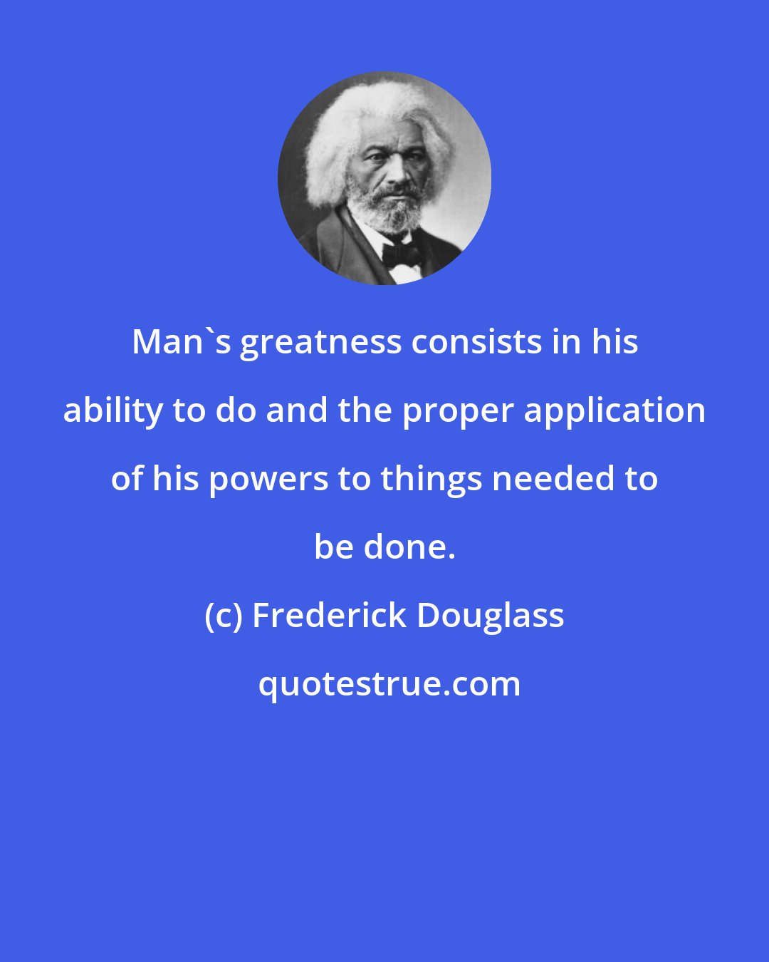 Frederick Douglass: Man's greatness consists in his ability to do and the proper application of his powers to things needed to be done.