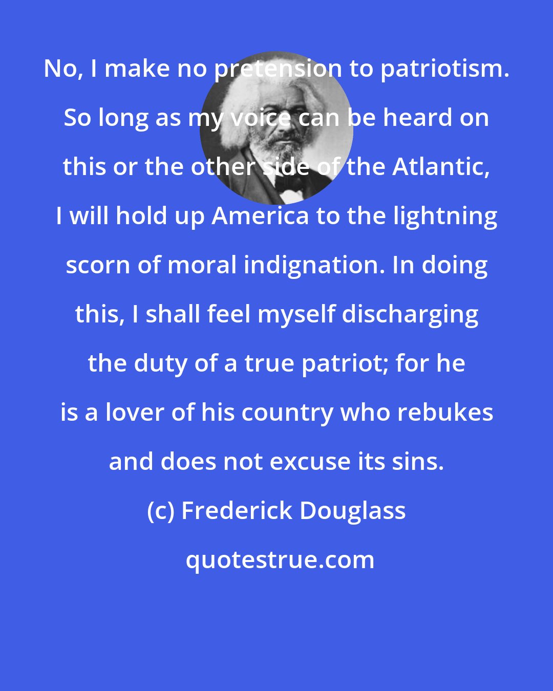 Frederick Douglass: No, I make no pretension to patriotism. So long as my voice can be heard on this or the other side of the Atlantic, I will hold up America to the lightning scorn of moral indignation. In doing this, I shall feel myself discharging the duty of a true patriot; for he is a lover of his country who rebukes and does not excuse its sins.