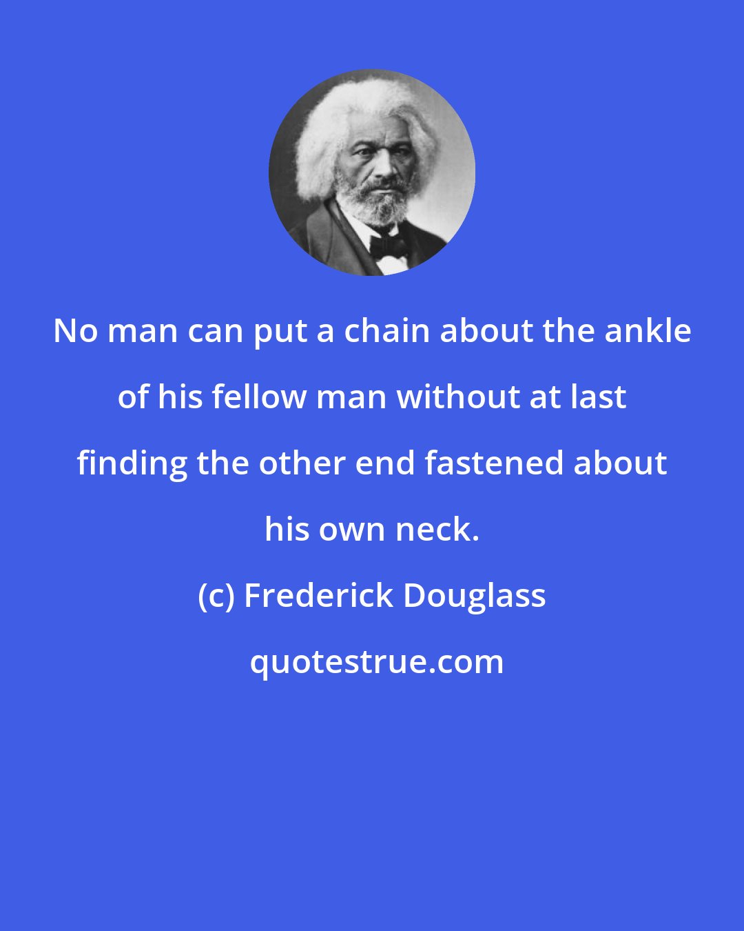 Frederick Douglass: No man can put a chain about the ankle of his fellow man without at last finding the other end fastened about his own neck.