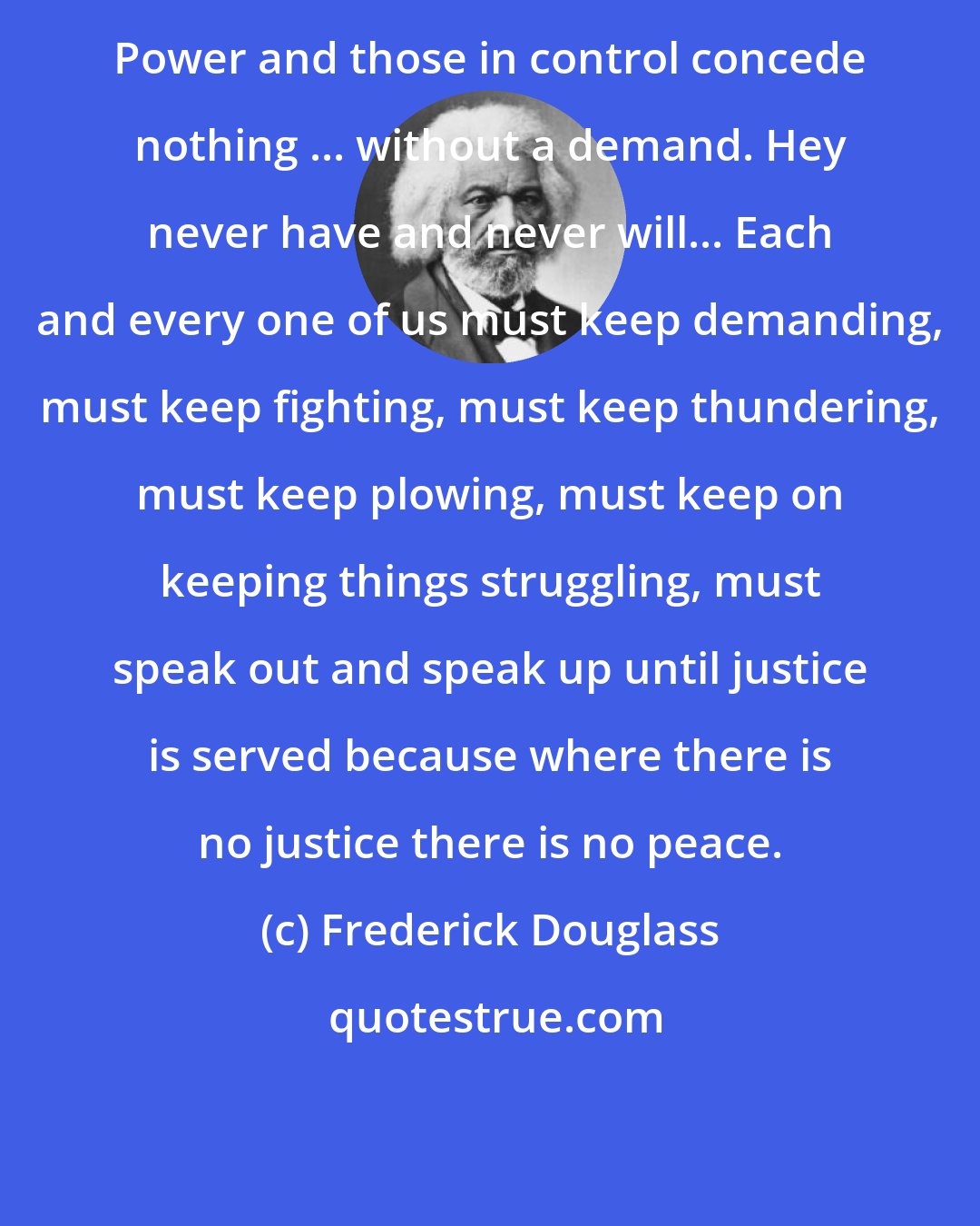 Frederick Douglass: Power and those in control concede nothing ... without a demand. Hey never have and never will... Each and every one of us must keep demanding, must keep fighting, must keep thundering, must keep plowing, must keep on keeping things struggling, must speak out and speak up until justice is served because where there is no justice there is no peace.