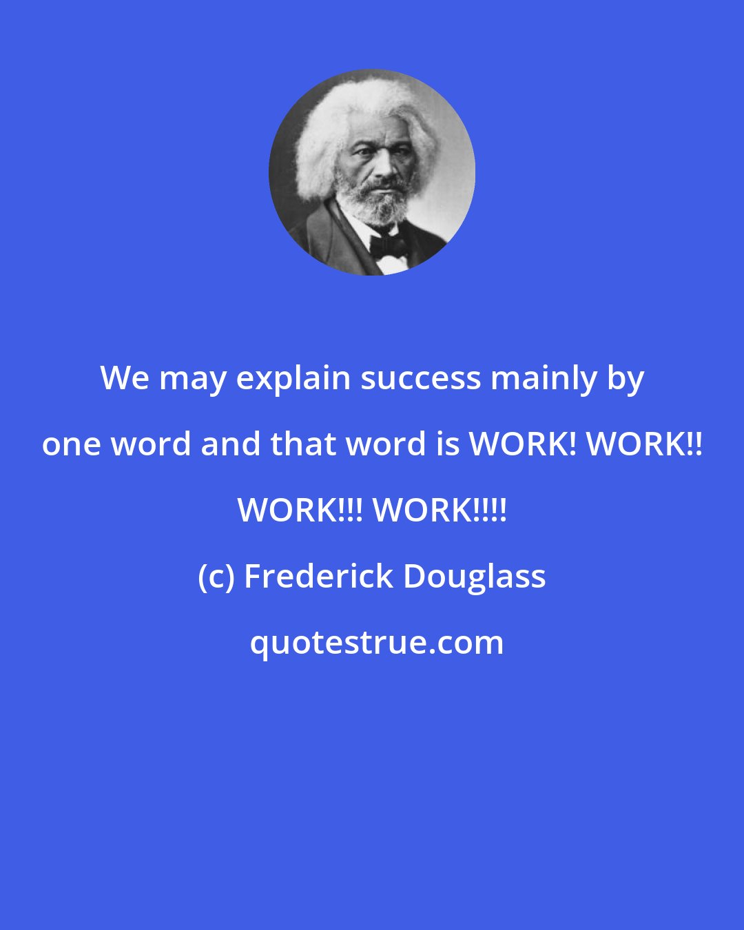 Frederick Douglass: We may explain success mainly by one word and that word is WORK! WORK!! WORK!!! WORK!!!!