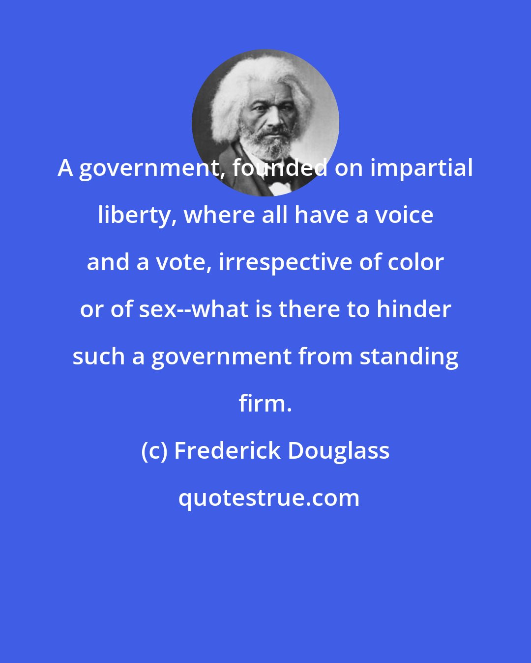 Frederick Douglass: A government, founded on impartial liberty, where all have a voice and a vote, irrespective of color or of sex--what is there to hinder such a government from standing firm.