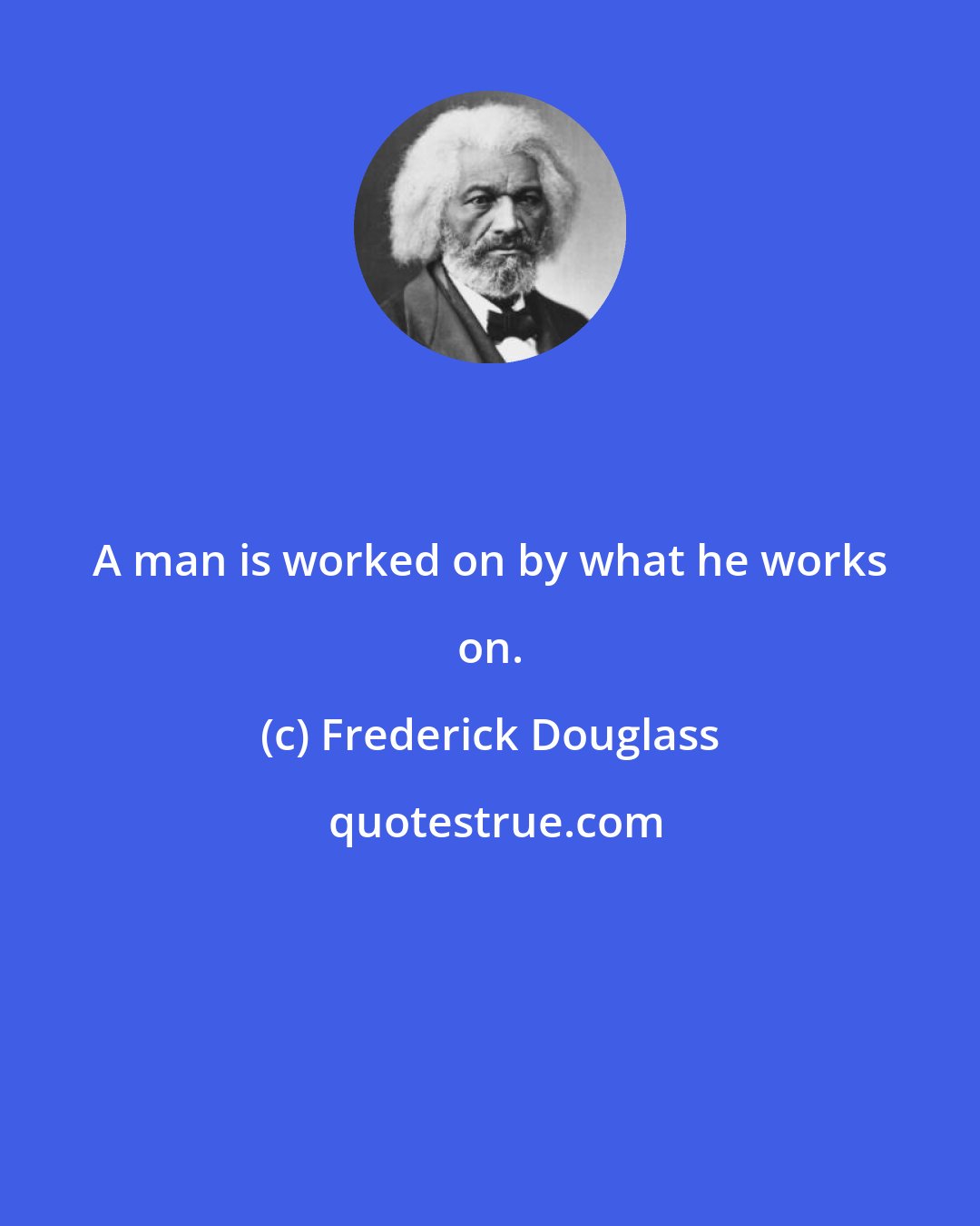 Frederick Douglass: A man is worked on by what he works on.