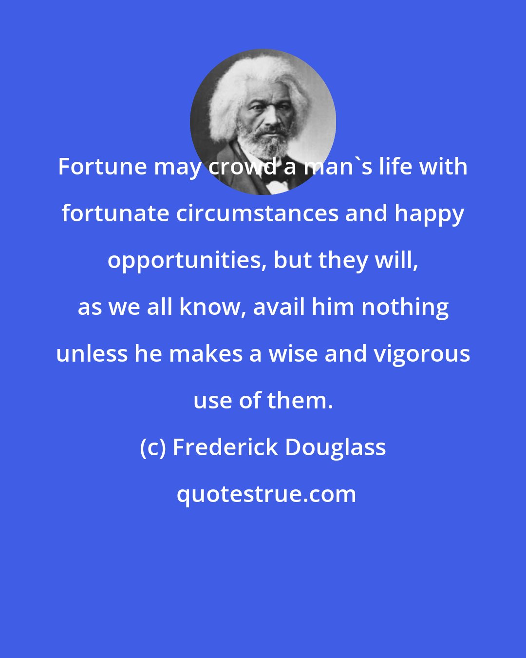 Frederick Douglass: Fortune may crowd a man's life with fortunate circumstances and happy opportunities, but they will, as we all know, avail him nothing unless he makes a wise and vigorous use of them.