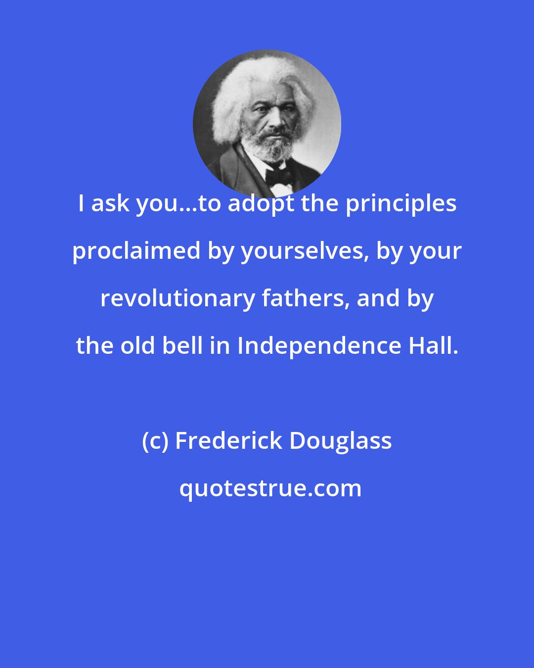 Frederick Douglass: I ask you...to adopt the principles proclaimed by yourselves, by your revolutionary fathers, and by the old bell in Independence Hall.