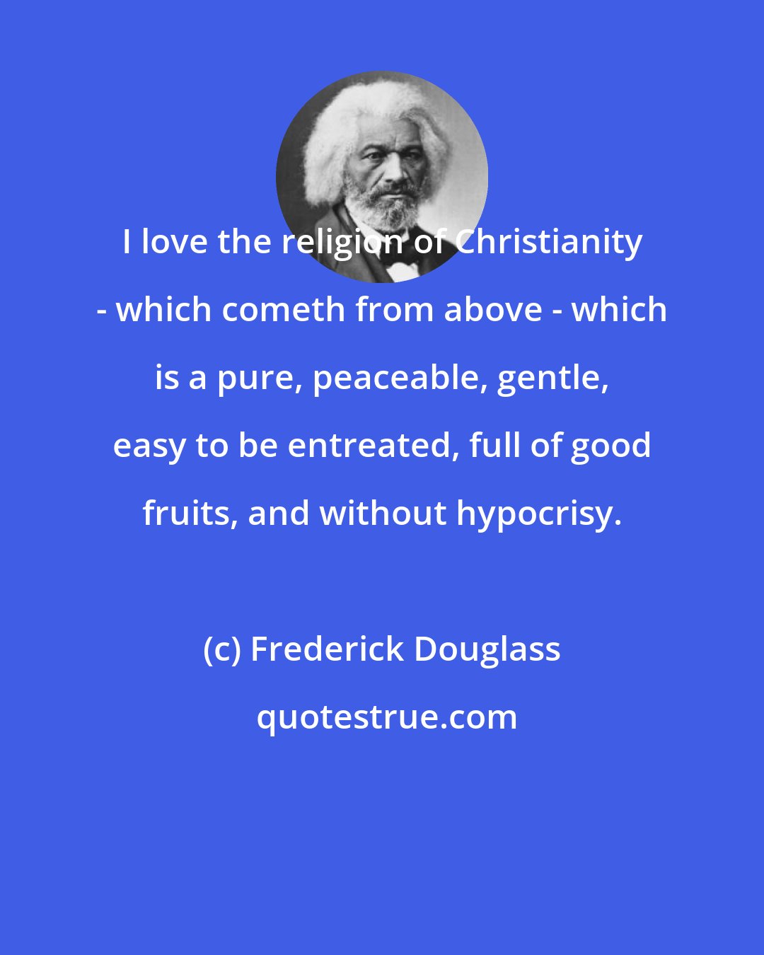 Frederick Douglass: I love the religion of Christianity - which cometh from above - which is a pure, peaceable, gentle, easy to be entreated, full of good fruits, and without hypocrisy.