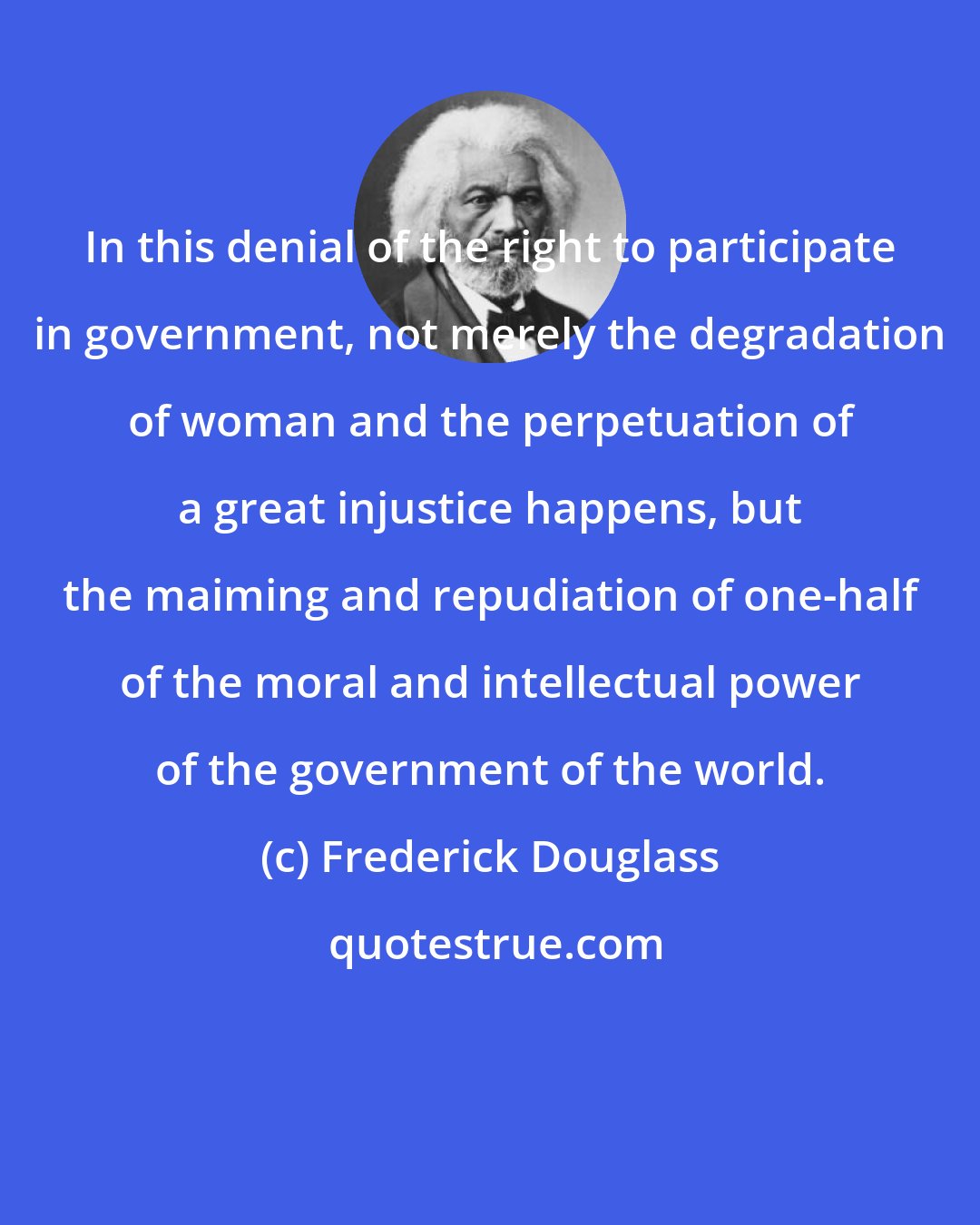 Frederick Douglass: In this denial of the right to participate in government, not merely the degradation of woman and the perpetuation of a great injustice happens, but the maiming and repudiation of one-half of the moral and intellectual power of the government of the world.