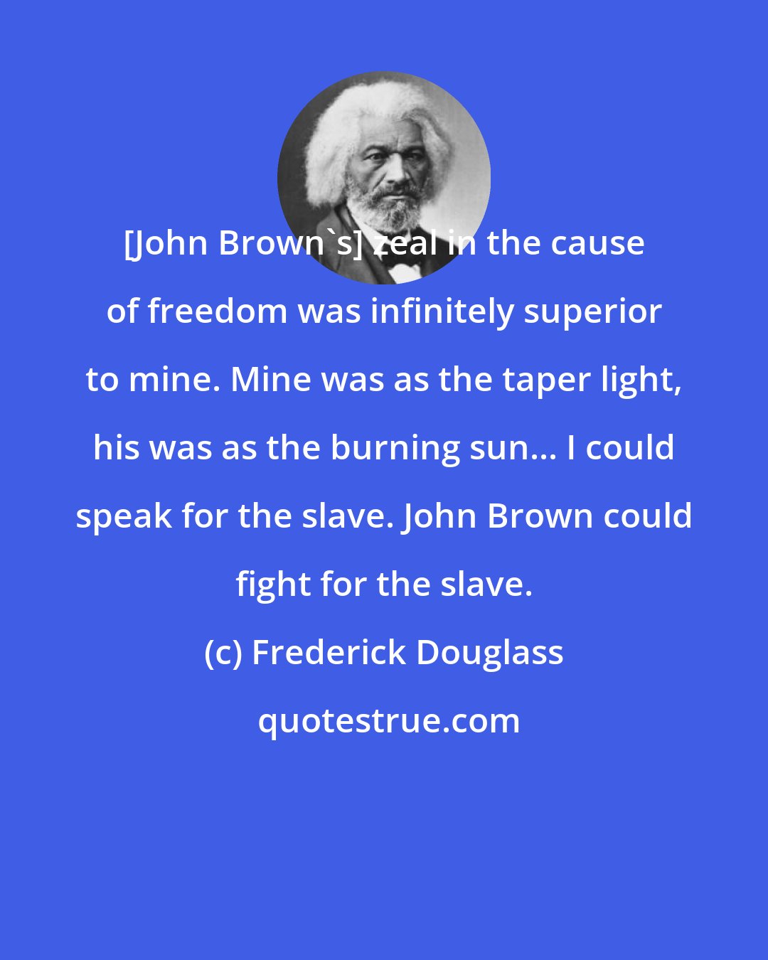 Frederick Douglass: [John Brown's] zeal in the cause of freedom was infinitely superior to mine. Mine was as the taper light, his was as the burning sun... I could speak for the slave. John Brown could fight for the slave.