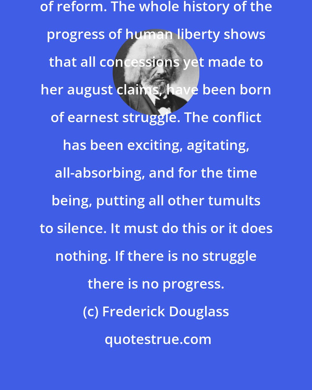 Frederick Douglass: Let me give you a word of the philosophy of reform. The whole history of the progress of human liberty shows that all concessions yet made to her august claims, have been born of earnest struggle. The conflict has been exciting, agitating, all-absorbing, and for the time being, putting all other tumults to silence. It must do this or it does nothing. If there is no struggle there is no progress.