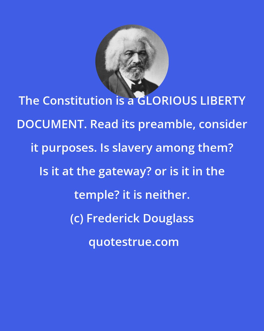 Frederick Douglass: The Constitution is a GLORIOUS LIBERTY DOCUMENT. Read its preamble, consider it purposes. Is slavery among them? Is it at the gateway? or is it in the temple? it is neither.