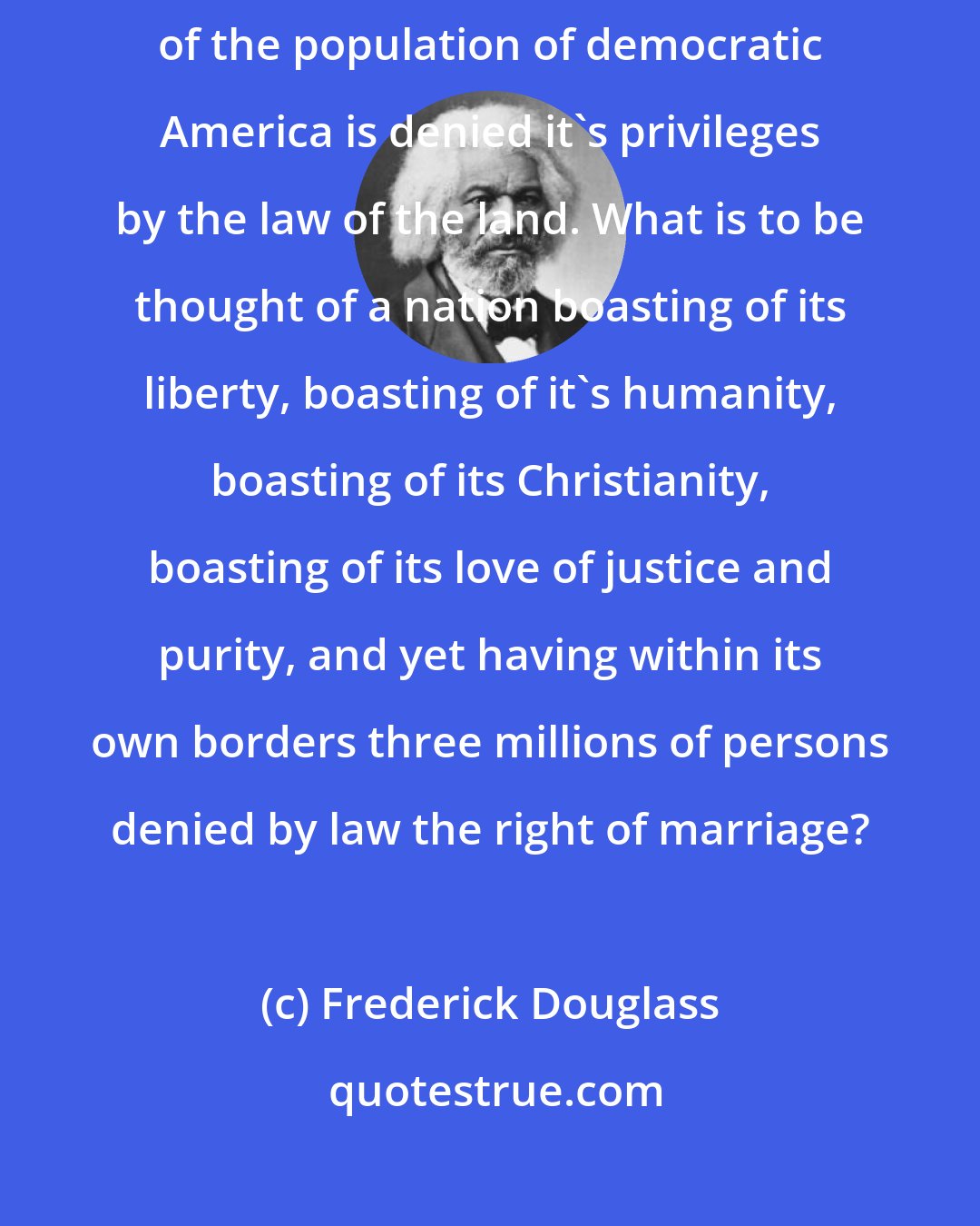 Frederick Douglass: The marriage institution cannot exist among slaves, and one sixth of the population of democratic America is denied it's privileges by the law of the land. What is to be thought of a nation boasting of its liberty, boasting of it's humanity, boasting of its Christianity, boasting of its love of justice and purity, and yet having within its own borders three millions of persons denied by law the right of marriage?