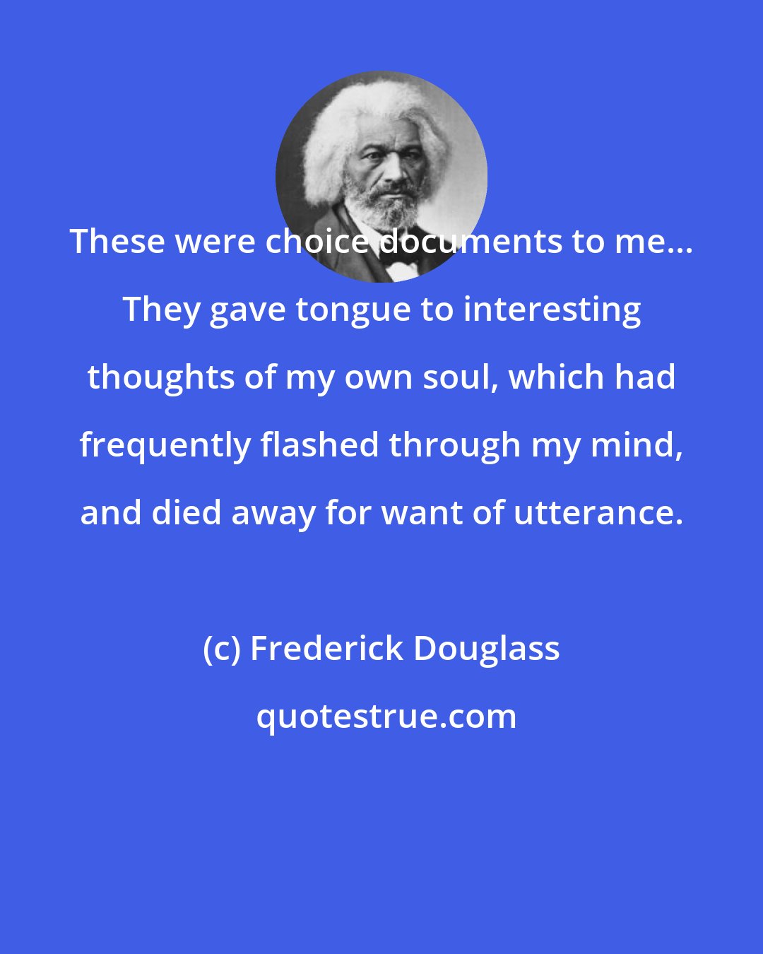 Frederick Douglass: These were choice documents to me... They gave tongue to interesting thoughts of my own soul, which had frequently flashed through my mind, and died away for want of utterance.