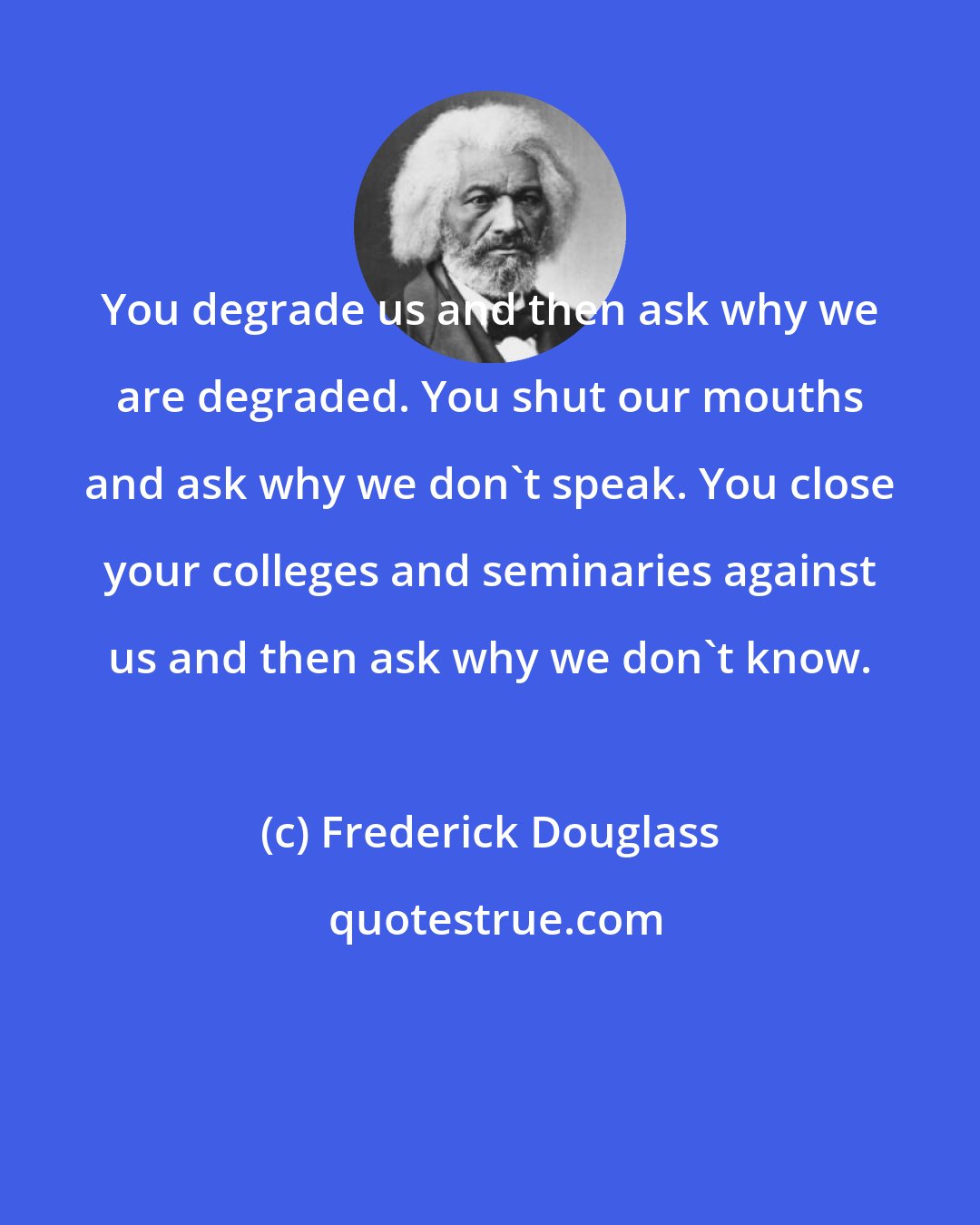 Frederick Douglass: You degrade us and then ask why we are degraded. You shut our mouths and ask why we don't speak. You close your colleges and seminaries against us and then ask why we don't know.