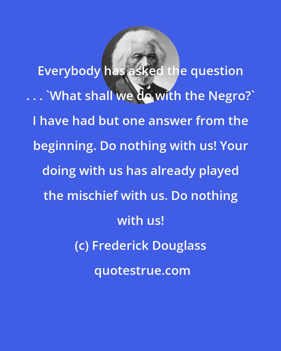 Frederick Douglass: Everybody has asked the question . . . 'What shall we do with the Negro?' I have had but one answer from the beginning. Do nothing with us! Your doing with us has already played the mischief with us. Do nothing with us!
