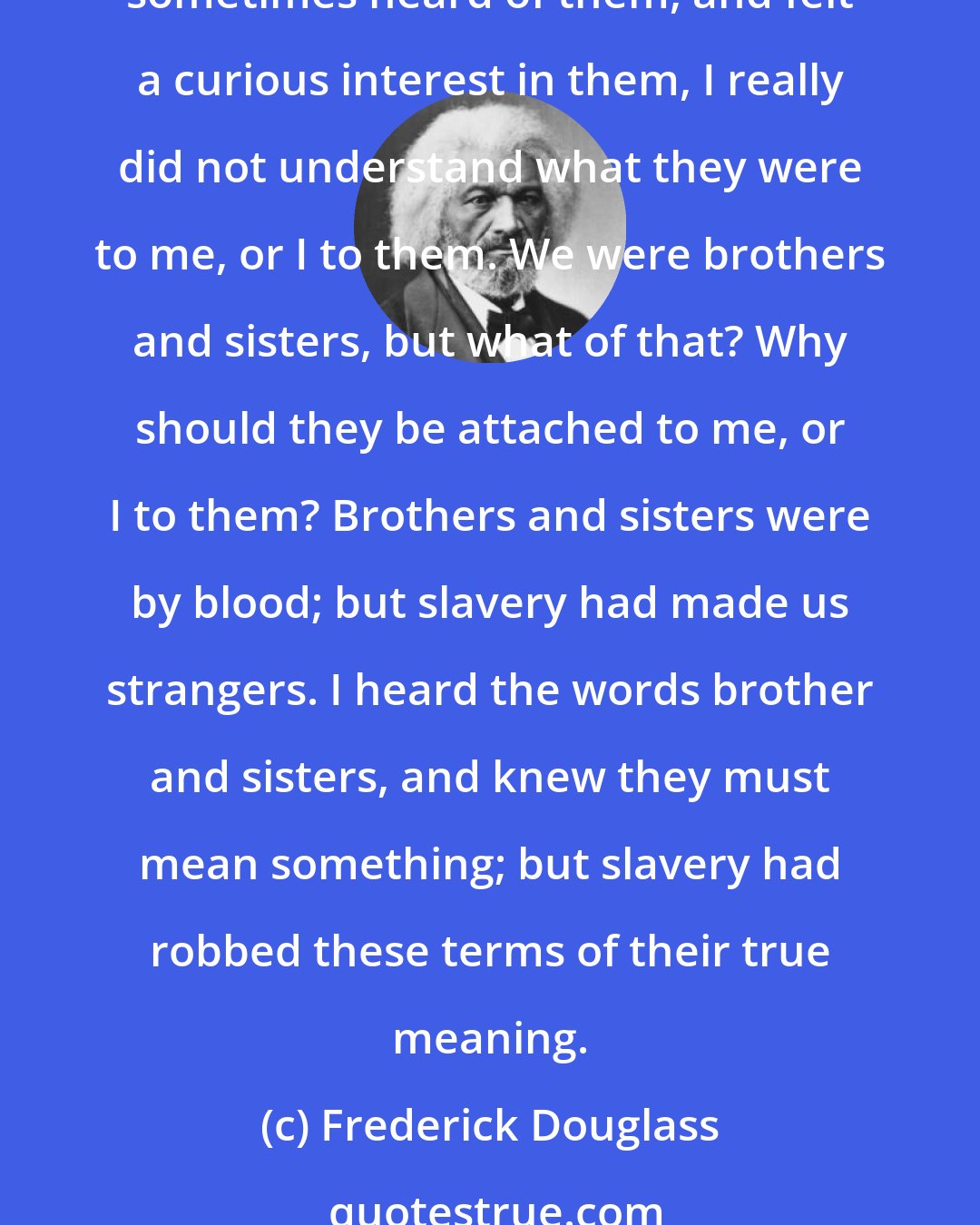 Frederick Douglass: Grandmother pointed out my brother Perry, my sister Sarah, and my sister Eliza, who stood in the group. I had never seen my brother nor my sisters before; and, though I had sometimes heard of them, and felt a curious interest in them, I really did not understand what they were to me, or I to them. We were brothers and sisters, but what of that? Why should they be attached to me, or I to them? Brothers and sisters were by blood; but slavery had made us strangers. I heard the words brother and sisters, and knew they must mean something; but slavery had robbed these terms of their true meaning.