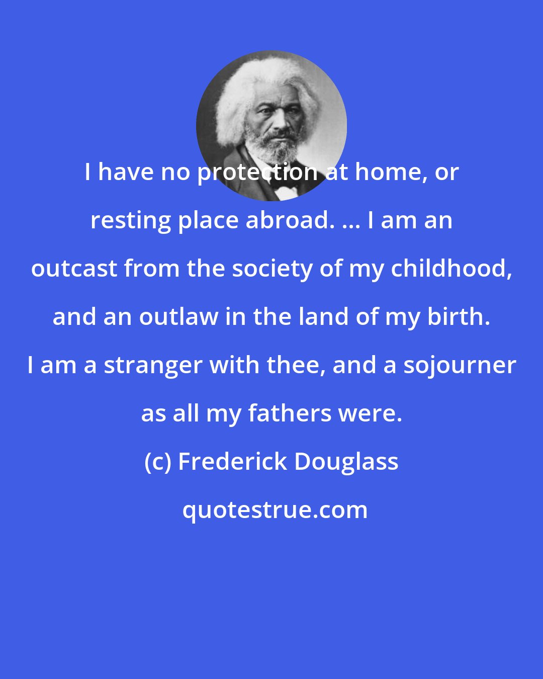 Frederick Douglass: I have no protection at home, or resting place abroad. ... I am an outcast from the society of my childhood, and an outlaw in the land of my birth. I am a stranger with thee, and a sojourner as all my fathers were.