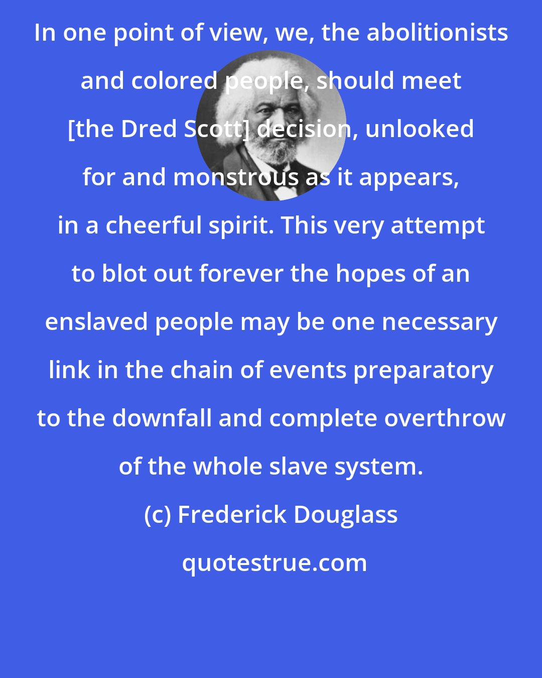 Frederick Douglass: In one point of view, we, the abolitionists and colored people, should meet [the Dred Scott] decision, unlooked for and monstrous as it appears, in a cheerful spirit. This very attempt to blot out forever the hopes of an enslaved people may be one necessary link in the chain of events preparatory to the downfall and complete overthrow of the whole slave system.