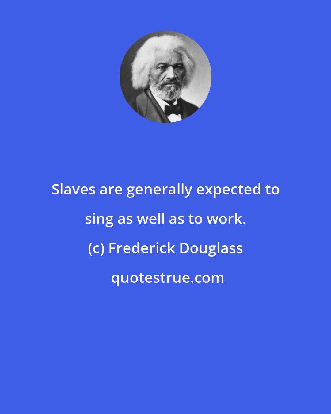 Frederick Douglass: Slaves are generally expected to sing as well as to work.