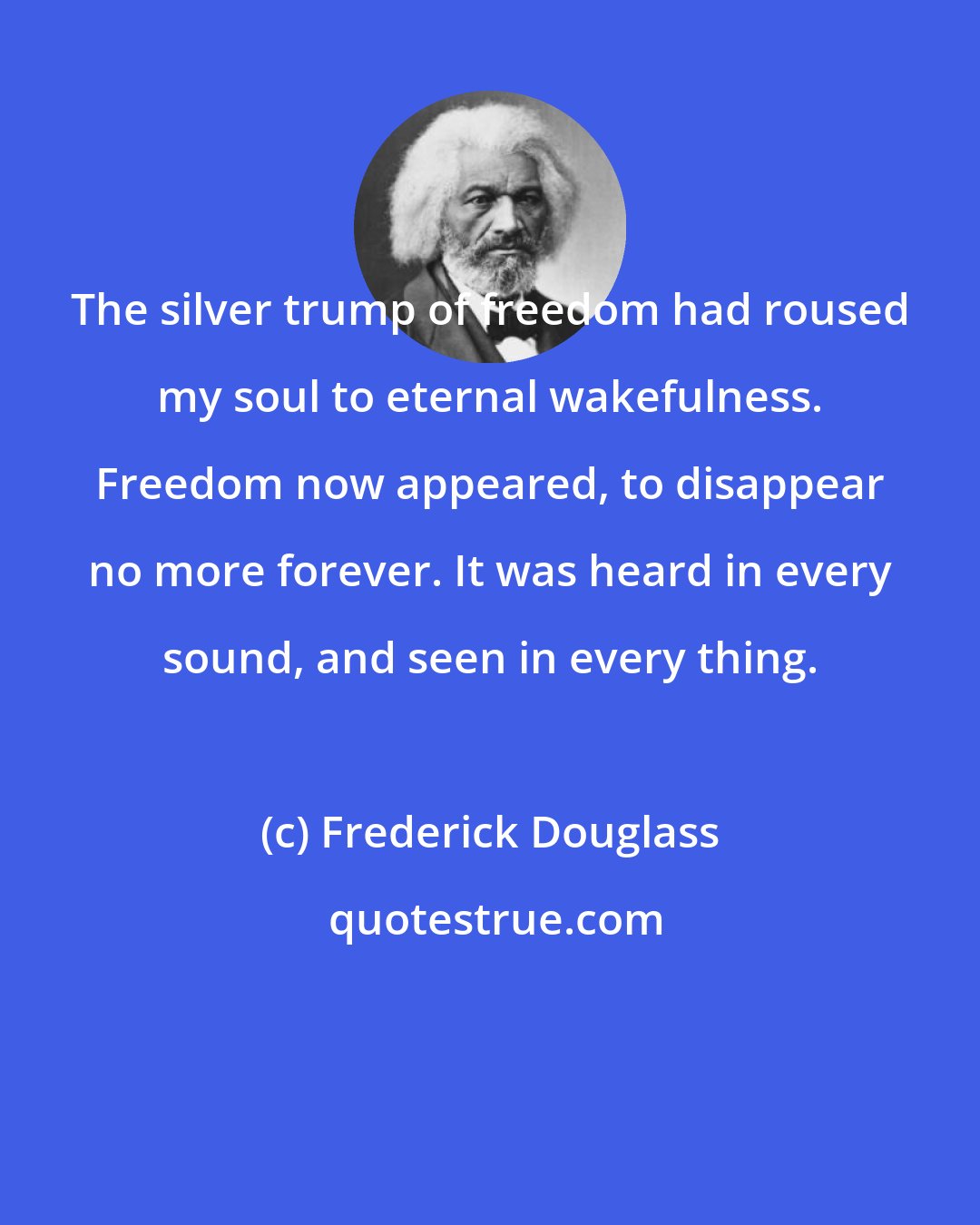 Frederick Douglass: The silver trump of freedom had roused my soul to eternal wakefulness. Freedom now appeared, to disappear no more forever. It was heard in every sound, and seen in every thing.