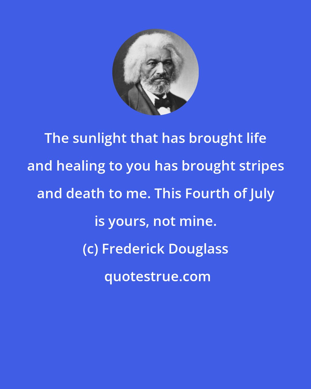 Frederick Douglass: The sunlight that has brought life and healing to you has brought stripes and death to me. This Fourth of July is yours, not mine.