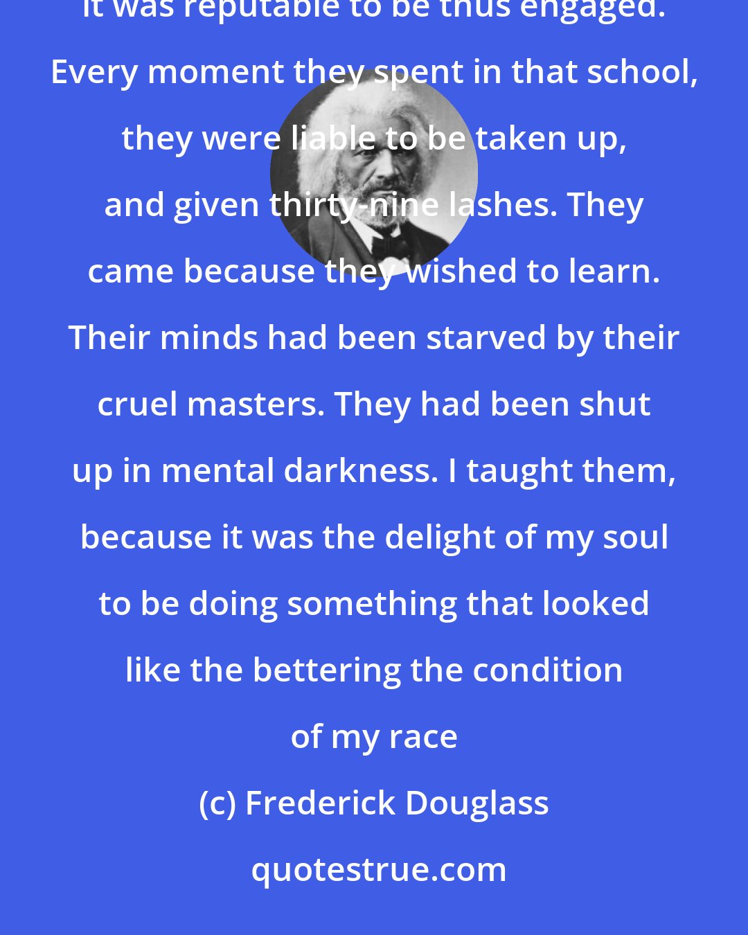 Frederick Douglass: These dear souls came not to Sabbath school because it was popular to do so, nor did I teach them because it was reputable to be thus engaged. Every moment they spent in that school, they were liable to be taken up, and given thirty-nine lashes. They came because they wished to learn. Their minds had been starved by their cruel masters. They had been shut up in mental darkness. I taught them, because it was the delight of my soul to be doing something that looked like the bettering the condition of my race