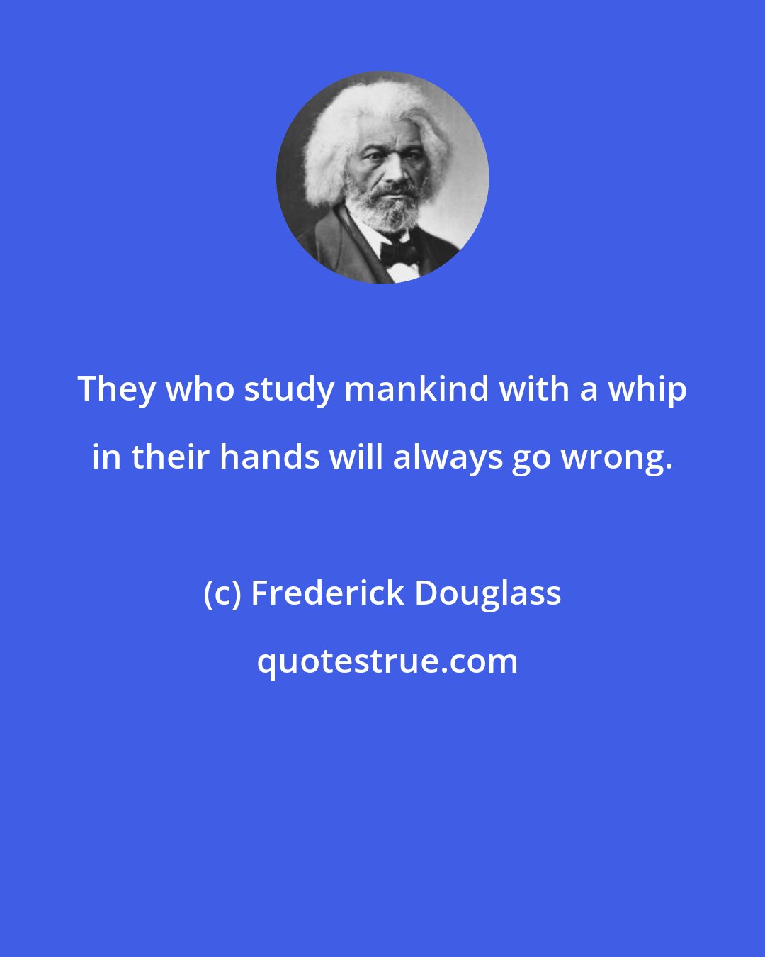 Frederick Douglass: They who study mankind with a whip in their hands will always go wrong.