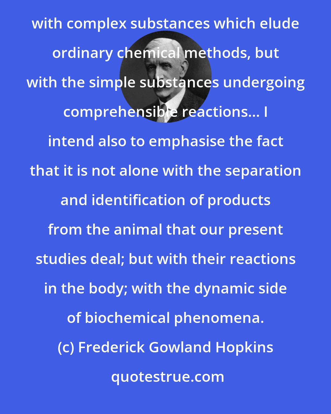 Frederick Gowland Hopkins: My main thesis will be that in the study of the intermediate processes of metabolism we have to deal not with complex substances which elude ordinary chemical methods, but with the simple substances undergoing comprehensible reactions... I intend also to emphasise the fact that it is not alone with the separation and identification of products from the animal that our present studies deal; but with their reactions in the body; with the dynamic side of biochemical phenomena.