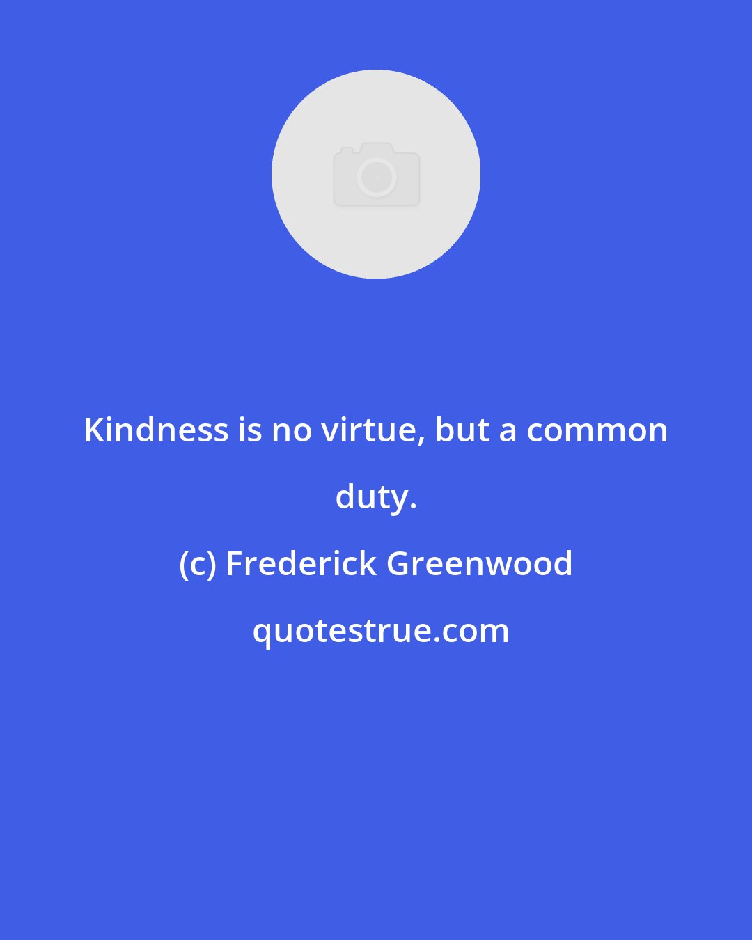 Frederick Greenwood: Kindness is no virtue, but a common duty.