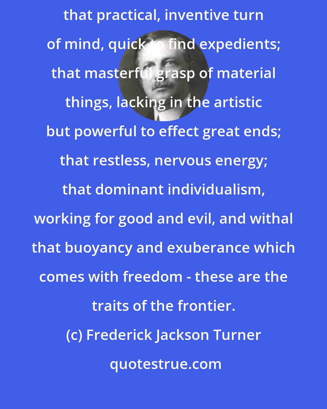 Frederick Jackson Turner: That coarseness and strength combined with acuteness and inquisitiveness; that practical, inventive turn of mind, quick to find expedients; that masterful grasp of material things, lacking in the artistic but powerful to effect great ends; that restless, nervous energy; that dominant individualism, working for good and evil, and withal that buoyancy and exuberance which comes with freedom - these are the traits of the frontier.