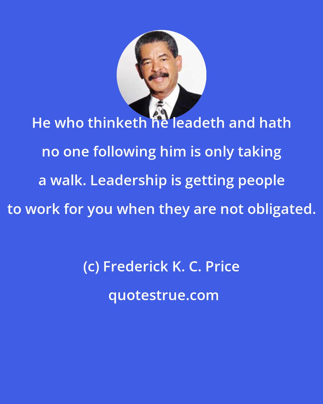 Frederick K. C. Price: He who thinketh he leadeth and hath no one following him is only taking a walk. Leadership is getting people to work for you when they are not obligated.