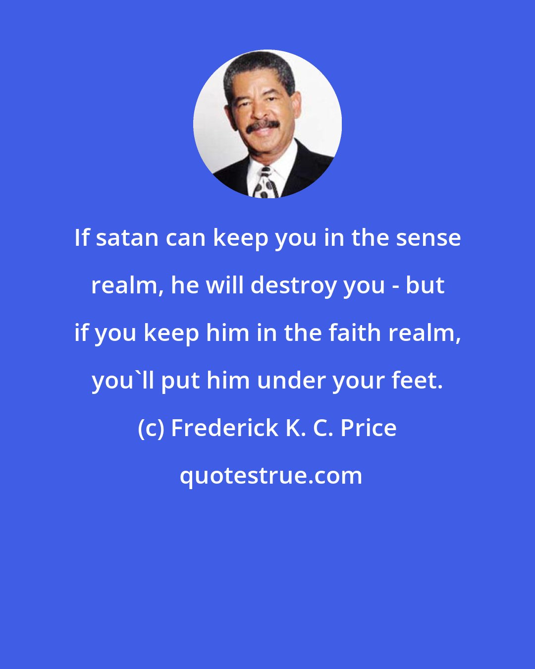 Frederick K. C. Price: If satan can keep you in the sense realm, he will destroy you - but if you keep him in the faith realm, you'll put him under your feet.