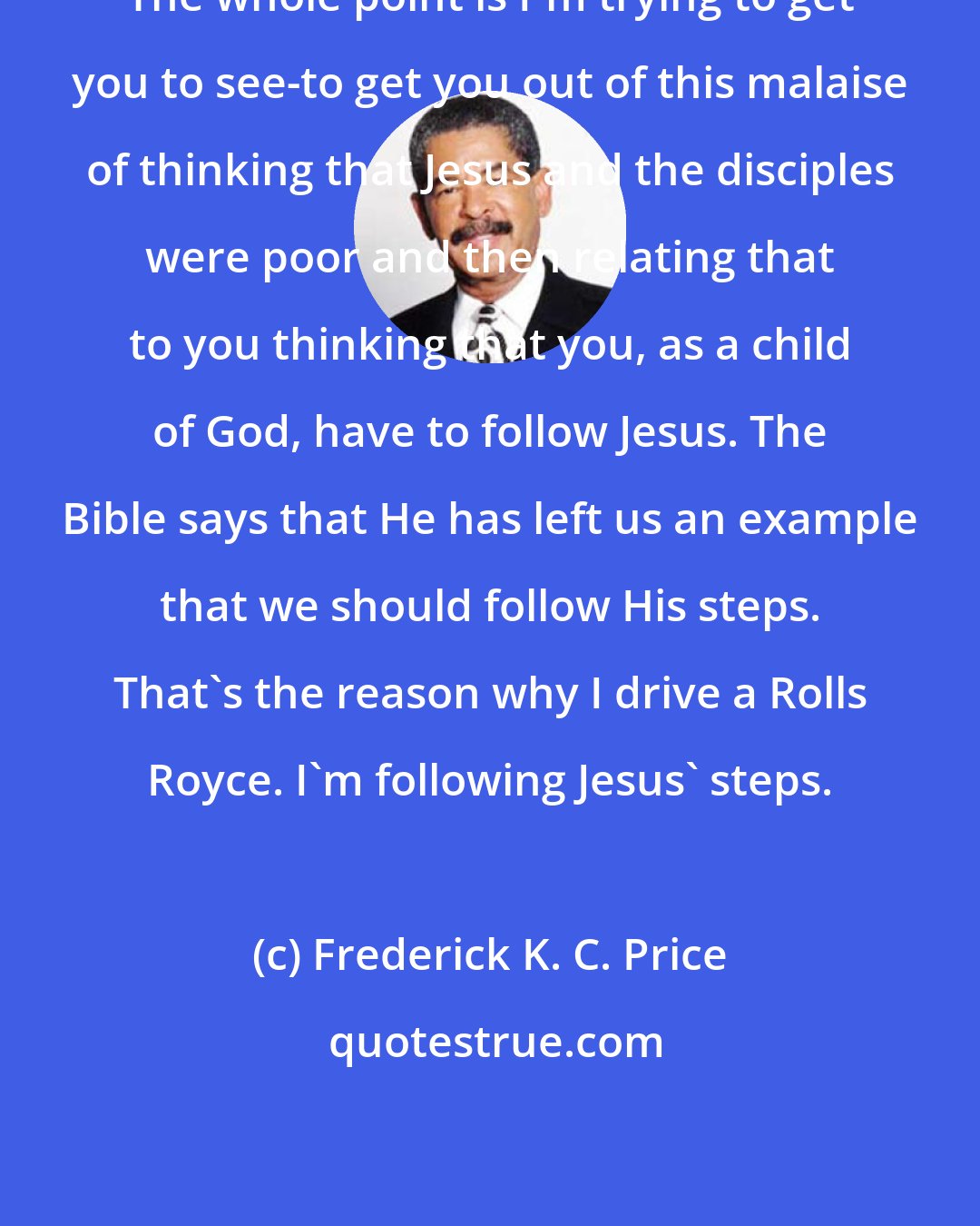 Frederick K. C. Price: The whole point is I'm trying to get you to see-to get you out of this malaise of thinking that Jesus and the disciples were poor and then relating that to you thinking that you, as a child of God, have to follow Jesus. The Bible says that He has left us an example that we should follow His steps. That's the reason why I drive a Rolls Royce. I'm following Jesus' steps.