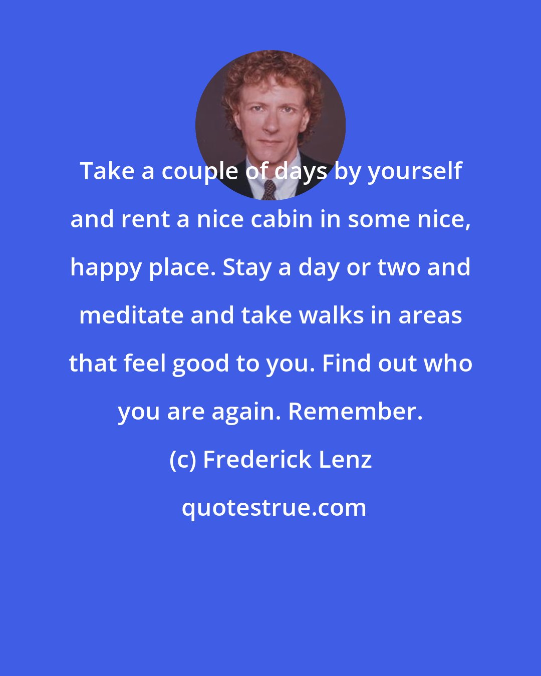 Frederick Lenz: Take a couple of days by yourself and rent a nice cabin in some nice, happy place. Stay a day or two and meditate and take walks in areas that feel good to you. Find out who you are again. Remember.