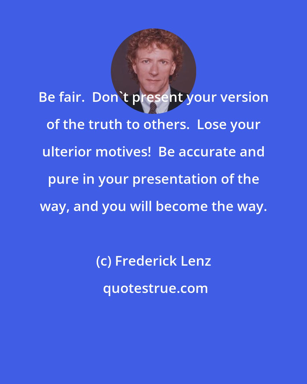Frederick Lenz: Be fair.  Don't present your version of the truth to others.  Lose your ulterior motives!  Be accurate and pure in your presentation of the way, and you will become the way.