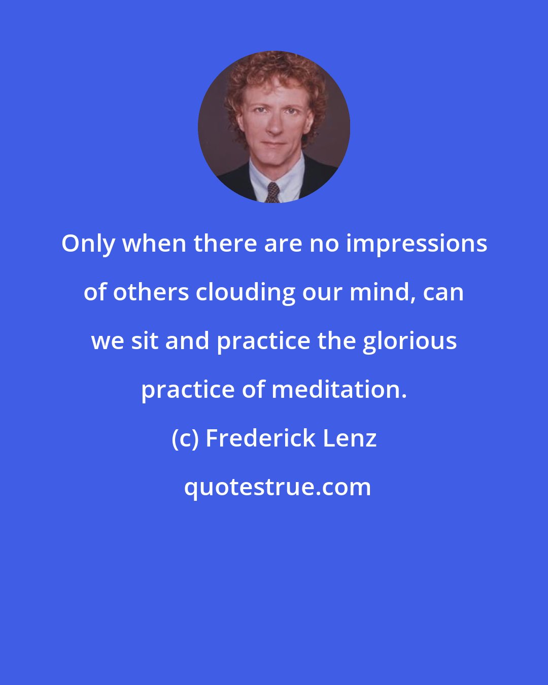 Frederick Lenz: Only when there are no impressions of others clouding our mind, can we sit and practice the glorious practice of meditation.